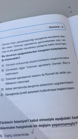 Deneme - 3
Osman Gazi, gerçekleştirdiği savaşlarda kendisine des-
tek veren Türkmen aşiretlerine ganimetlerden pay ver-
miş ve ele geçirilen topraklara yerleşme hakkı tanımıştır.
Bu durumun aşağıdakilerden hangisini kolaylaştırdı-
ğı söylenebilir?
A) Osmanlı ordusunda düzenli birliklerin oluşturulmasını
B) Çevredeki diğer Türkmen aşiretlerin Osman Bey'e
katılmasını
C) Türkmen aşiretlerinin katılımı ile Rumeli'de iskân po-
litikasının izlenmesi
D) Asker alımlarında devşirme sisteminin uygulanmasını
E) Savaşlarda ücretli askerlerin kullanılmaya başlanmasını
Türklerin İslamiyet'i kabul etmesiyle aşağıdaki özel
liklerinden hangisinde bir değişim yaşanmamıştır?
A) İnanç sisteminde