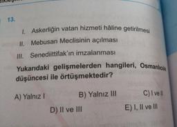 13.
1. Askerliğin vatan hizmeti hâline getirilmesi
II. Mebusan Meclisinin açılması
III. Senediittifak'ın imzalanması
Yukarıdaki gelişmelerden hangileri, Osmanlıcılık
düşüncesi ile örtüşmektedir?
A) Yalnız I
B) Yalnız III
C) I ve ll
D) II ve III
E) I, II ve III