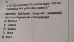 9.
"Fatih Sultan Mehmet Döneminde yapılan fetihler-
le Karadeniz Türk gölü haline gelmiştir."
Aşağıdaki fetihlerden hangisinin yukarıdaki
durumun oluşmasında etkisi olamaz?
A) Istanbul
B) Otranto
C) Trabzon
D) Sinop
E) Kırım