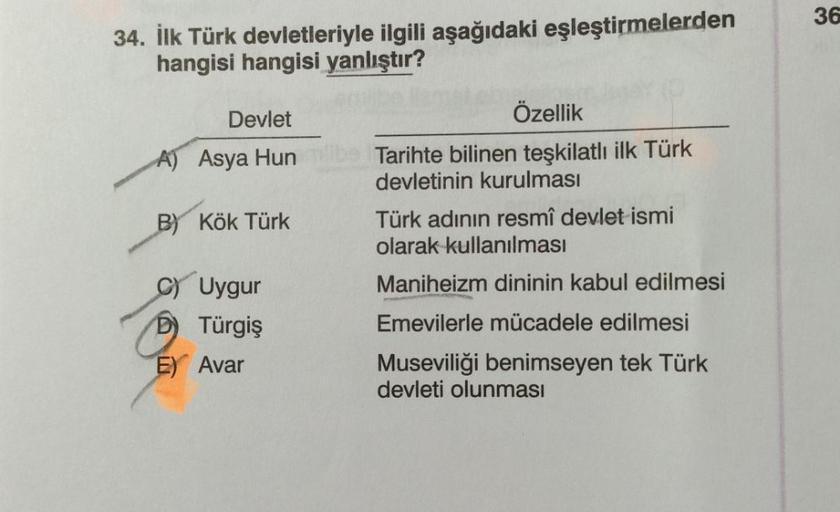 34. İlk Türk devletleriyle ilgili aşağıdaki eşleştirmelerden
hangisi hangisi yanlıştır?
Devlet
Özellik
A) Asya Hun
Tarihte bilinen teşkilatlı ilk Türk
devletinin kurulması
B) Kök Türk
Türk adının resmî devlet ismi
olarak kullanılması
Uygur
Maniheizm dinini