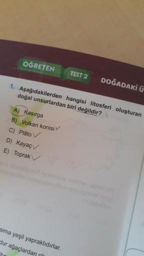 ÖĞRETEN
TEST 2
DOĞADAKİ Ü
1. Aşağıdakilerden hangisi litosferi oluşturan
doğal unsurlardan biri değildir?
A) Kasırga
B) Volkan konisi
C) Plâto
D) Kayaç
E) Toprak
aima yeşil yapraklıdırlar.
dur ağaçlardan
olu