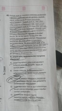 1
te
aki
e
B
SINAV
(00)
00
B
40. Ekolojik ayak izi, insanların kullandığı yenilenebilir
kaynakları sağlayabilmek için gereken, biyolojik
olarak verimli toprak ve suyun bulunduğu
alanın hesabıdır. Ekolojik ayak izi, 1961-2007
yılları arasında iki katına çık