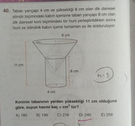 40. Taban yarıçapı 4 cm ve yüksekliği 8 cm olan dik dairesel
silindir biçimindeki kabın içerisine taban yarıçapı 8 cm olan
dik dairesel koni biçimindeki bir huni yerleştirildikten sonra
huni ve silindirik kabın içerisi tamamen su ile dolduruluyor.
8 cm
11