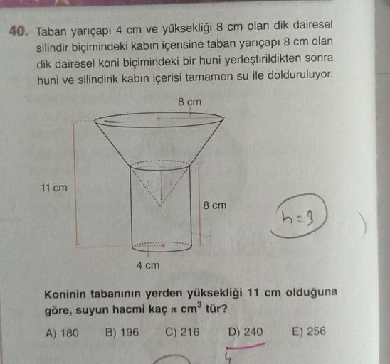 40. Taban yarıçapı 4 cm ve yüksekliği 8 cm olan dik dairesel
silindir biçimindeki kabın içerisine taban yarıçapı 8 cm olan
dik dairesel koni biçimindeki bir huni yerleştirildikten sonra
huni ve silindirik kabın içerisi tamamen su ile dolduruluyor.
8 cm
11 