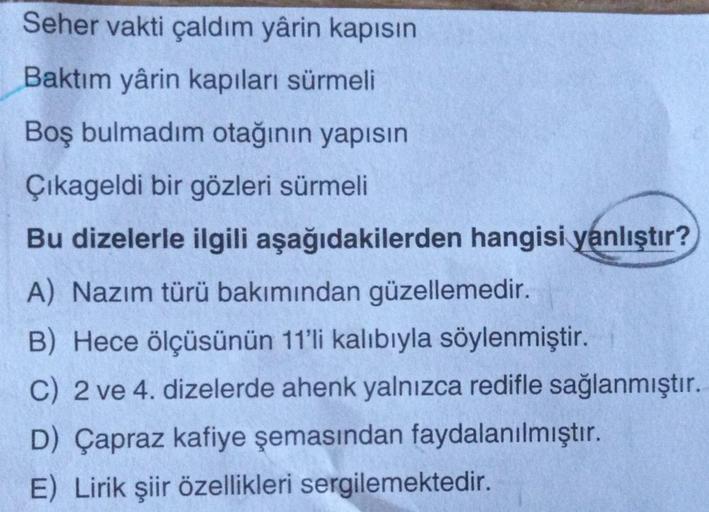 Seher vakti çaldım yârin kapısın
Baktım yârin kapıları sürmeli
Boş bulmadim otağının yapısın
Çikageldi bir gözleri sürmeli
Bu dizelerle ilgili aşağıdakilerden hangisi yanlıştır?
A) Nazım türü bakımından güzellemedir.
B) Hece ölçüsünün 11'li kalıbıyla söyle