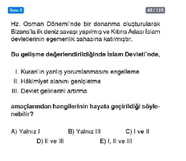Soru 2
42/125
Hz. Osman Dönemi'nde bir donanma oluşturularak
Bizans'la ilk deniz savaşı yapılmış ve Kibris Adası İslam
devletlerinin egemenlik sahasına katılmıştır.
Bu gelişme değerlendirildiğinde İslam Devleti'nde,
1. Kuran'ın yanlış yorumlanmasını engelleme
II. Hâkimiyet alanını genişletme
III. Devlet gelirlerini artırma
amaçlarından hangilerinin hayata geçirildiği söyle-
nebilir?
A) Yalnız I
B) Yalnız III
C) I ve II
D) II ve III
E) I, II ve III