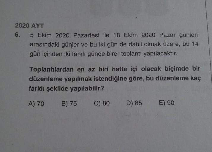 2020 AYT
6.
5 Ekim 2020 Pazartesi ile 18 Ekim 2020 Pazar günleri
arasındaki günler ve bu iki gün de dahil olmak üzere, bu 14
gün içinden iki farklı günde birer toplantı yapılacaktır.
Toplantılardan en az biri hafta içi olacak biçimde bir
düzenleme yapılmak