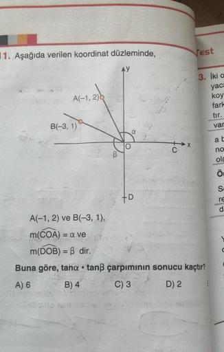 1. Aşağıda verilen koordinat düzleminde,
AY
A(-1, 2)
a
B(-3, 1)
A(-1, 2) ve B(-3, 1),
m(COA) = a ve
m(DOB) = ß dir.
Buna göre, tana tanß çarpımının sonucu kaçtır?
●
A) 6
B) 4
C) 3
D) 2
+D
Vest
X
3. İki a
yaca
koy
fark
tır.
var
ab
no
ola
Ö
S
re
d