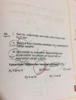 10.
1. Sert su, yoğunluğu saf sudan daha büyük olan
D₂O dur.
II. Yağmur suyu havadan çözdüğü CO₂ nedeniyle bir
miktar asidiktir.
Si
III. Dünyadaki su kaynakları düşünüldüğünde
kullanılabilir durumdaki en büyük tatlı su
kaynakları yeraltı sularıdır.
Sitth
Yukarıdaki ifadelerden hangileri yanlıştır? (D
BY Yalnız I
A) Yalnız II
E) I, II ve III
D) II ve III
C) I ve II
12
MİR Youinlari