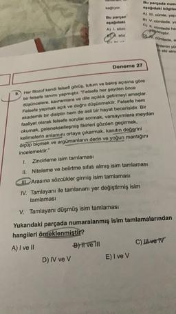 Bu parçada numa
aşağıdaki bilgiler
A) III. cümle, yapı
B) V. cümlede. y
G) II. cümlede he
yapılmıştır.
(D) N. cümlede, e
mlenin yü
meki alm
sağlıyor.
Bu parçad
aşağıdaki
A) i soze
SÖZ
Deneme 27
Her filozof kendi felsefi görüş, tutum ve bakış açısına göre
bir felsefe tanımı yapmıştır. "Felsefe her şeyden önce
düşüncelere, kavramlara ve dile açıklık getirmeyi amaçlar.
Felsefe yapmak açık ve doğru düşünmektir. Felsefe hem
akademik bir disiplin hem de asli bir hayat becerisidir. Bir
faaliyet olarak felsefe sorular sormak, varsayımlara meydan
okumak, gelenekselleşmiş fikirleri gözden geçirmek,
kelimelerin anlamını ortaya çıkarmak, kanıtın değerini
ölçüp biçmek ve argümanların derin ve yoğun mantığını
incelemektir."
1.
Zincirleme isim tamlaması
II. Niteleme ve belirtme sıfatı almış isim tamlaması
III Arasına sözcükler girmiş isim tamlaması
IV. Tamlayanı ile tamlananı yer değiştirmiş isim
tamlaması
V. Tamlayanı düşmüş isim tamlaması
Yukarıdaki parçada numaralanmış isim tamlamalarından
hangileri örneklenmiştir?
A) I ve II
-B) Il ve Ill
C) II ve IV
D) IV ve V
E) I ve V