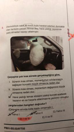 2. Otomobiliyle sabit 80 km/h hızla hareket ederken durmakta
olan tankere çarpan Ahmet Bey, hava yastığı sayesinde
yara almadan kazayı atlatmıştır.
Çarpışma çok kısa sürede gerçekleştiğine göre,
1. Sürenin kısa olması, momentumun sıfırlanmasını
sağlayan kuvvetin büyük olmasına neden olur.
II. Sürenin kısa olması, momentum değişiminin büyük
olmasına neden olur.
IN. Hava yastığı temas süresini uzatıp kuvveti azaltarak
kazanın en az hasarla atlatılmasına yardımcı olmuştur.
yargılarından hangileri doğrudur?
(Çarpışma anında kütle kaybı olmamıştır.)
Yalnız I
Yalnız II
C) Yalnız III
D) I ve Ill
E) II ve III
PB01-SS.02AYT05
polimal