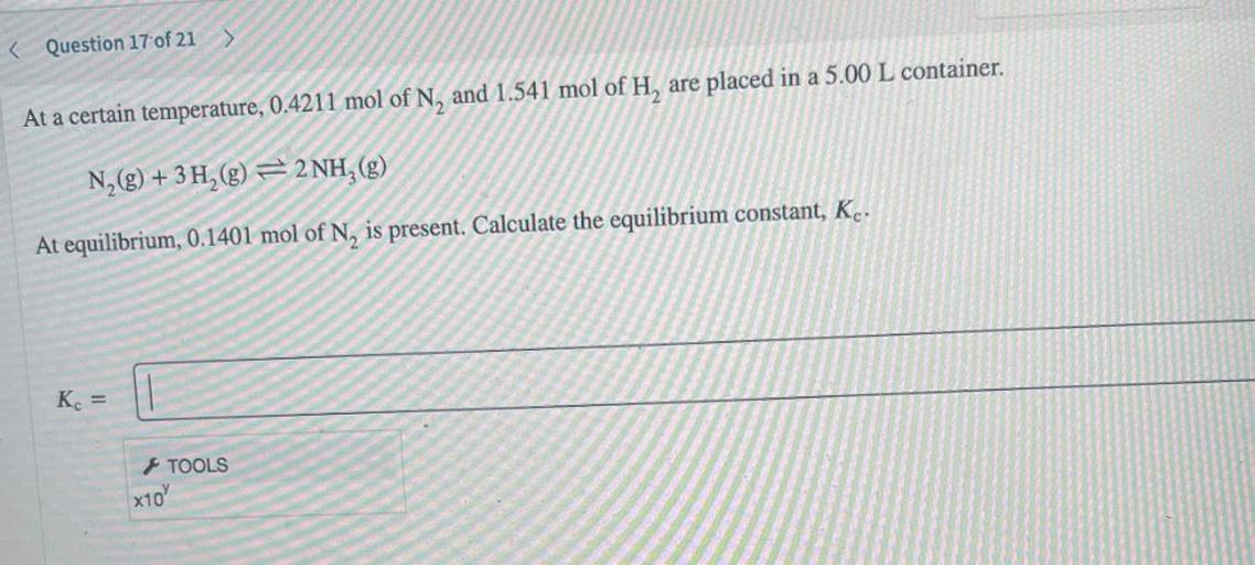 At a certain temperature, 0.4211 mol of N, and 1.541 mol of H, are placed in a 5.00 L container.
N₂(g) + 3H₂ ⥨ 2NH3(g)
At equilibrium, 0.1401 mol of N, is present. Calculate the equilibrium constant, Kc.