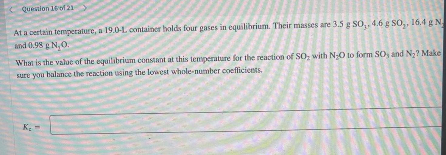 At a certain temperature, a 19.0-L container holds four gases in equilibrium. Their masses are 3.5 g SO3, 4.6 g SO₂, 16.4 g N, and 0.98 g N₂O. What is the value of the equilibrium constant at this temperature for the reaction of SO2 with N₂O to form SO3 and N₂? Make sure you balance the reaction using the lowest whole-number coefficients.
Kc=