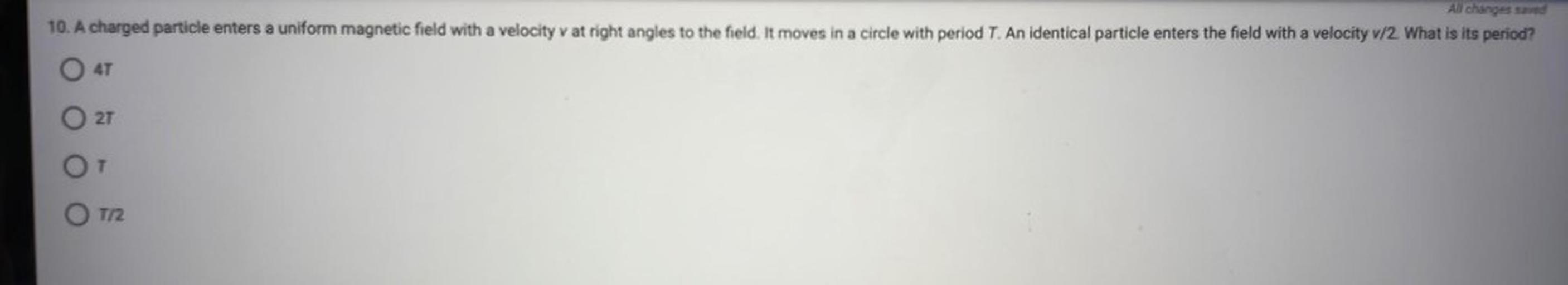 A charged particle enters a uniform magnetic field with a velocity v at right angles to the field. It moves in a circle with period T. An identical particle enters the field with a velocity v/2. What is its period?
(A) 4T
(B)2T
(C)T
(D)T/2