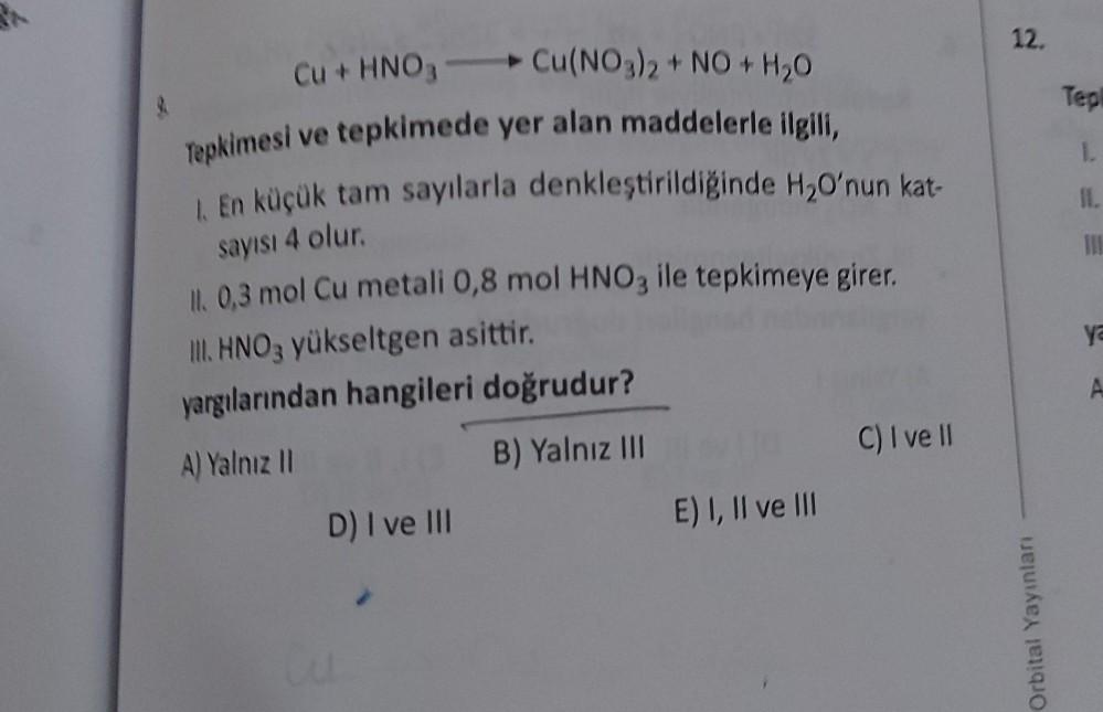 Cu + HNO3-
Cu(NO3)2 + NO + H₂O
Tepkimesi ve tepkimede yer alan maddelerle ilgili,
1. En küçük tam sayılarla denkleştirildiğinde H₂O'nun kat-
sayısı 4 olur.
ll. 0,3 mol Cu metali 0,8 mol HNO3 ile tepkimeye girer.
III. HNO3 yükseltgen asittir.
yargılarından