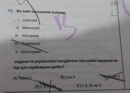 15. Bir bitki hücresinde bulunan,
1. Çekirdek
3
II.
Mitokondri
III. Kloroplast
IV. Sentrozom
V. Kromoplast
organel ve yapılarından hangilerinin hücredeki sayısının ar-
tışı için replikasyon şarttır?
Love V
A) Yalnız I
B) I ve II
D) I, IIV
E) I, II, III ve V