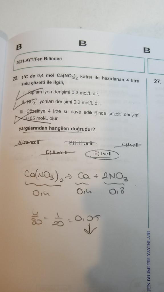 B
B
B
2021-AYT/Fen Bilimleri
25. t°C de 0,4 mol Ca(NO3)₂ katısı ile hazırlanan 4 litre
sulu çözelti ile ilgili,
Toplam iyon derişimi 0,3 mol/L dir.
L
NO3 iyonları derişimi 0,2 mol/L dir.
III. Çözeltiye 4 litre su ilave edildiğinde çözelti derişimi
0,05 mol