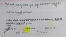 7. Yalnızlık, kıstırılmışlık hissi, bazı öykülerde başkaldırı
1
|| |||
IV
dürtüsünün asıl sebebidir.
V
Yukarıdaki numaralandırılmış sözcüklerden hangi-
leri isim değildir?
TAR
A ve ll
B) II ve IV
C) I ve III
D) III ve V
E) IV ve V