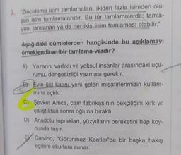 3. "Zincirleme isim tamlamaları, ikiden fazla isimden olu-
şan isim tamlamalarıdır. Bu tür tamlamalarda; tamla-
yan, tamlanan ya da her ikisi isim tamlaması olabilir."
Aşağıdaki cümlelerden hangisinde bu açıklamayı
örneklendiren bir tamlama vardır?
A) Yazarın, varlıklı ve yoksul insanlar arasındaki uçu-
rumu, dengesizliği yazması gerekir.
B Evin üst katını yeni gelen misafirlerimizin kullanı-
mına açtık.
C) Şevket Amca, cam fabrikasının bekçiliğini kırk yıl
çalıştıktan sonra oğluna bıraktı.
D) Anadolu toprakları, yüzyılların bereketini hep koy-
nunda taşır.
E Calvino, "Görünmez Kentler'de bir başka bakış
açısını okurlara sunar.