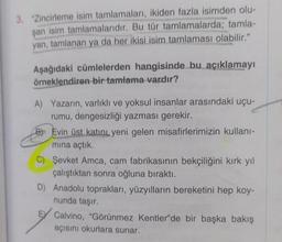 3. "Zincirleme isim tamlamaları, ikiden fazla isimden olu-
şan isim tamlamalarıdır. Bu tür tamlamalarda; tamla-
yan, tamlanan ya da her ikisi isim tamlaması olabilir."
Aşağıdaki cümlelerden hangisinde bu açıklamayı
örneklendiren bir tamlama vardır?
A) Yazarın, varlıklı ve yoksul insanlar arasındaki uçu-
rumu, dengesizliği yazması gerekir.
B Evin üst katını yeni gelen misafirlerimizin kullanı-
mına açtık.
C) Şevket Amca, cam fabrikasının bekçiliğini kırk yıl
çalıştıktan sonra oğluna bıraktı.
D) Anadolu toprakları, yüzyılların bereketini hep koy-
nunda taşır.
E Calvino, "Görünmez Kentler'de bir başka bakış
açısını okurlara sunar.