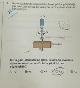 9. Sayfa düzleminde bulunan tahta bloğa şekilde gösterildiği
gibi takılı olan civata, bir tornavida yardımıyla ok yönünde
döndürülüyor.
Aty
o
Ok
Tahta blok
Buna göre, döndürülme işlemi sırasında civatanın
açısal momentum vektörünün yönü için ne
söylenebilir?
A)-y
B) +X
C) +y
D) +Z
E)-Z