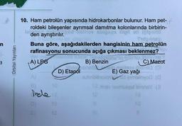 n
3
Orbital Yayınları
10. Ham petrolün yapısında hidrokarbonlar bulunur. Ham pet-
roldeki bileşenler ayrımsal damıtma kolonlarında birbirin-
talden ayrıştırılır.
igaps high on ipigaties
Fidginsy
Buna göre, aşağıdakilerden hangisinin ham petrolün
rafinasyonu sonucunda açığa çıkması beklenmez?
A) LPG
B) Benzin
STEDS MET H
C) Mazot
allidsubratlla pelitees gremia (
D) Etanol
E) Gaz yağı
aubriodod gimimyo (
12 nitev læembiqot ismnsY (3
10
D)
E)