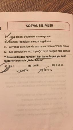 3
SOSYAL BİLİMLER
UT
Deniz tabanı depremlerinin oluşması
II. Tropikal fırtınaların meydana gelmesi
III. Okyanus akıntılarında sapma ve halkalanmalar olması
IV. Kar erimeleri sonucu toprağın suya doygun hâle gelmesi
Yukarıdakilerden hangileri kıyı taşkınlarına yol açan
faktörler arasında gösterilebilir?
A) Live II
B) I ve III
C) II ve III
maloD) Il ve IV
E) III ve IV