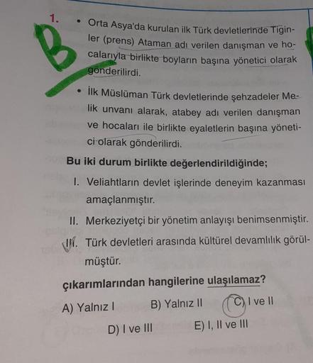 1.
• Orta Asya'da kurulan ilk Türk devletlerinde Tigin-
ler (prens) Ataman adı verilen danışman ve ho-
calarıyla birlikte boyların başına yönetici olarak
gönderilirdi.
İlk Müslüman Türk devletlerinde şehzadeler Me-
lik unvanı alarak, atabey adı verilen dan