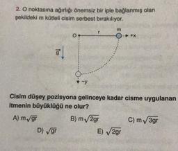 2. O noktasına ağırlığı önemsiz bir iple bağlanmış olan
şekildeki m kütleli cisim serbest bırakılıyor.
m
r
0.
- +X
G
-y
Cisim düşey pozisyona gelinceye kadar cisme uygulanan
itmenin büyüklüğü ne olur?
A) m/gr
B) m√2gr
C) m√3gr
D) √gr
E)√2gr
O