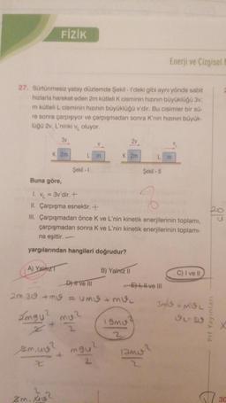 FİZİK
27. Sürtünmesiz yatay düzlemde Şekil - I'deki gibi aynı yönde sabit
hızlarla hareket eden 2m kütleli K cisminin hızının büyüklüğü 3v;
m kütleli L cisminin hızının büyüklüğü v'dir. Bu cisimler bir sü-
re sonra çarpışıyor ve çarpışmadan sonra K'nin hızının büyük-
lüğü 2v, L'ninki v oluyor.
3v
2v
V
K 2m
m
K 2m
L m
L
Şekil - 1
zm. X
Şekil - II
Buna göre,
1. V₁ = 3v'dir. +
Z
II. Çarpışma esnektir. +
III. Çarpışmadan önce K ve L'nin kinetik enerjilerinin toplamı,
çarpışmadan sonra K ve L'nin kinetik enerjilerinin toplamı-
na eşittir.
yargılarından hangileri doğrudur?
A) YalazT
B) Yalnız II
C) I ve II
D) I ve III
-Eve III
2m.30 + mv = UMI + MI
3m/= MOL
Imgu² mu?
9L=30
19MU
x+
2
2
zm.u?
+ mgu?
2
Enerji ve Çizgisel
amo?
8P
Prf Yayınları
30