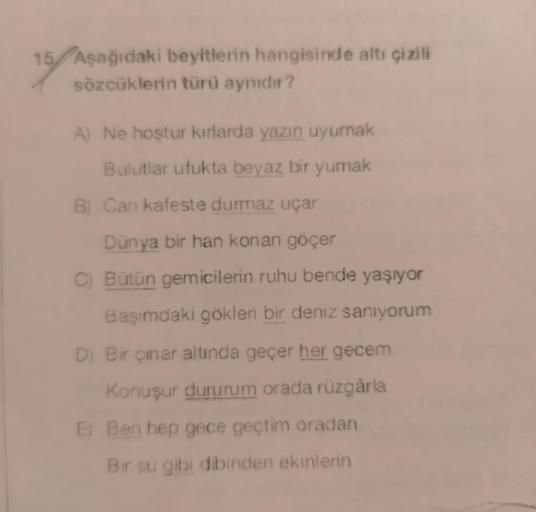 15 Aşağıdaki beyitlerin hangisinde altı çizili
sözcüklerin türü aynıdır?
A) Ne hoştur kırlarda yazın uyumnak
Bulutlar ufukta beyaz bir yumak
B) Can kafeste durmaz uçar
Dünya bir han konan göçer
C) Bütün gemicilerin ruhu bende yaşıyor
Başımdaki gökleri bir