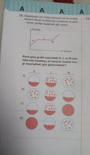 A
AA
12. Başlangıçta sıvı hâlde bulunan saf bir madde
düzenli olarak ısıtıldığında maddenin sıcaklık
-zaman grafiği aşağıdaki gibi oluyor.
Sıcaklık
L
K
M
► Zaman
Buna göre grafik üzerindeki K, L ve M nok-
talarında maddeye ait tanecik modeli han-
gi seçene