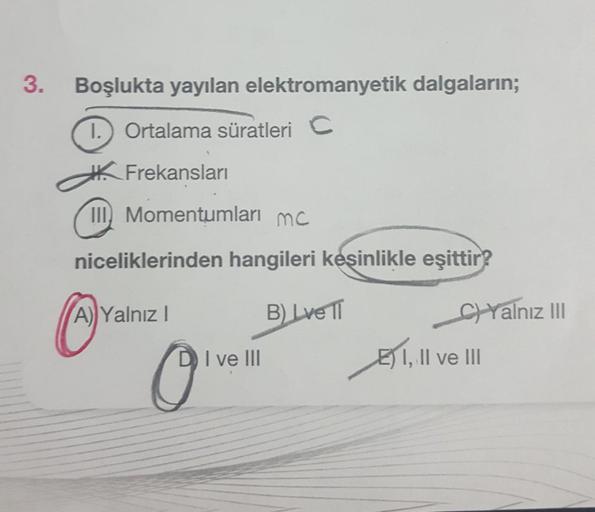 3.
Boşlukta yayılan elektromanyetik dalgaların;
Ortalama süratleri C
Frekansları
III Momentumları mc
niceliklerinden hangileri keşinlikle eşittir?
Ⓒ
A) Yalnız I
B) Lve II
I, II ve III
O
DI ve III
C)Yalnız III