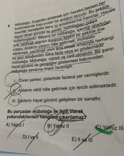 8.
Mübalağa, duyguları anlatmak için hayatın hemen her
insanlar, kendilerini daha iyi anlattıklarına inanırlar. Hayale
kademesinde başvurulan bir anlatım tarzıdır. Bu şekilde
dayalı divan şiirinde de şairler, mübalağayı çokça
kullanmışlardır. Başarılı bir mübalağa, içerdiği abartıdan
çok verilmek istenen duyguyu keskin bir şekilde öne
çıkarır. Anlatımı çarpıcı hâle getirmek, muhatabı
etkilemek, yanıltmak veya ikna etmek amacıyla herhangi
bir şeyi olduğundan daha fazla veya az göstermedir
mübalağa. Mübalağa, nükteli ve zarif olmalıdır. Bir şairin
hayal gücünü ve genişliğini göstermesi bakımından
mübalağa sanatına önem verilmiştir.
1.Divan şairleri, şiirlerinde fazlaca yer vermişlerdir.
Anlatımı etkili hâle getirmek için tercih edilmektedir.
III. Şairlerin hayal gücünü geliştiren bir sanattır.
Bu parçadan mübalağa ile ilgili olarak
yukarıdakilerden hangilen çıkarılamaz?
A) Yalnız I
B) Yalniz II
D) | voll
E) Il ye
C) Yalnız III