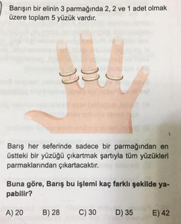 Barışın bir elinin 3 parmağında 2, 2 ve 1 adet olmak
üzere toplam 5 yüzük vardır.
e
178
Barış her seferinde sadece bir parmağından en
üstteki bir yüzüğü çıkartmak şartıyla tüm yüzükleri
parmaklarından çıkartacaktır.
Buna göre, Barış bu işlemi kaç farklı şekilde ya-
pabilir?
A) 20
B) 28
C) 30
D) 35
E) 42