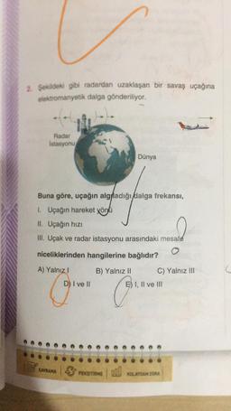 2. Şekildeki gibi radardan uzaklaşan bir savaş uçağına
elektromanyetik dalga gönderiliyor.
Radar
Istasyonu
Dünya
Buna göre, uçağın algfladığı dalga frekansı,
1. Uçağın hareket yönü
II. Uçağın hızı
III. Uçak ve radar istasyonu arasındaki mesafe
niceliklerinden hangilerine bağlıdır?
A) Yalnız I
B) Yalnız II
C) Yalnız III
D) I ve II
P.
KAVRAMA
PEKİŞTİRME 000
E) I, II ve III
KOLAYDAN ZORA