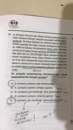 eis
Yayınları
Efective ting System
......
17. () Emirgan Korusu'ndan Bebek yönüne giderken sağda
kalan Sabancı Müzesi, Sarıyer'e sonradan katılan değer-
lerdendir. (II) Sakıp Sabancı'nın 1970'ten itibaren ailesiyle
birlikte yaşadığı Atlı Köşk, müzeye dönüştürülmesi amacı
ile 1998'de Sabancı Üniversitesine tahsis edilir. (III) 2002
yılında ek bir galeri binası yapılarak genişletilen bina, ziya-
rete açılır aynı yıl. (IV) Emirgan Vapur İskelesi'ne beş da-
kikalık mesafedeki müze, Sakıp Sabancı adıyla da anılır.
(V) 6 bin 500 metrekarelik sergi alanına sahip ve Sabancı
ailesinin yıllarca konut olarak kullandığı köşkün girişindeki
üç odada ailenin burada yaşarken kullandığı eşyalar mev-
cuttur.
zne
Bu parçada numaralanmış cümlelerle ilgili olarak
aşağıdakilerden hangisi yanlıştır?
A)
cümlenin yüklemi, sifat tamlamasıdır.
B) II. cümlenin yüklemi, birleşik yapılıdır.
C) III. cümlenin yan cümleciği, özne görevindedir.
D) IV. cümlenin yüklemi, türemiş yapılıdır.
E) V. cümlenin yan cümleciği, nesne görevindedir.
güklem
12!
an-11-17
nesne
aranmaz
902
Tewr
****