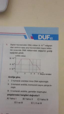 DUF03
4.
Diploit hücresindeki DNA miktan 8-10 miligram
olan canlının eşey ana hücresindeki mayoz bölün-
me sırasında DNA miktanndaki değişimin grafiği
aşağıdaki gibidir.
DNA miktan
16-10
8-10
4-10
1
2
3 4 5 Mayoz evreleri
Grafiğe göre,
1. 2 numaralı aralıktan önce DNA eşlenmiştir.
II. 3 numaralı aralıkta, kromozom sayısı yarıya in-
miştir.
III. 5 numaralı aralıkta, gametler oluşmuştur.
yargılarından hangileri doğrudur?
A) Yalnız I
B) Yalnız II C) Yalnız III
D) I ve III
E) I, II ve III