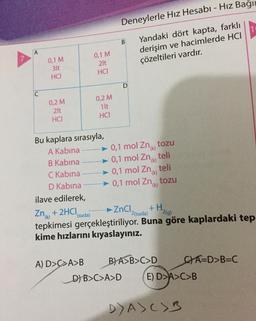 A
0,1 M
2lt
HCI
0,2 M
1lt
HCI
C
Deneylerle Hız Hesabı - Hız Bağı
B
Yandaki dört kapta, farklı
derişim ve hacimlerde HCI
çözeltileri vardır.
0,1 M
3lt
HCI
0,2 M
2lt
HCI
Bu kaplara sırasıyla,
A Kabina
B Kabina
C Kabina
D Kabina
ilave edilerek,
Zn +2HCI (suda)
ZnCl +H
2(suda) 2(g)
tepkimesi gerçekleştiriliyor. Buna göre kaplardaki tep-
kime hızlarını kıyaslayınız.
A) D>C>A>B B) A>B>C>D
CA=D>B=C
D
► 0,1 mol Zn
tozu
► 0,1 mol Zn
teli
(k)
► 0,1 mol Zn teli
(k)
► 0,1 mol Zn
tozu
D) B>C>A>D (E) D>A>C>B
DA)C>3