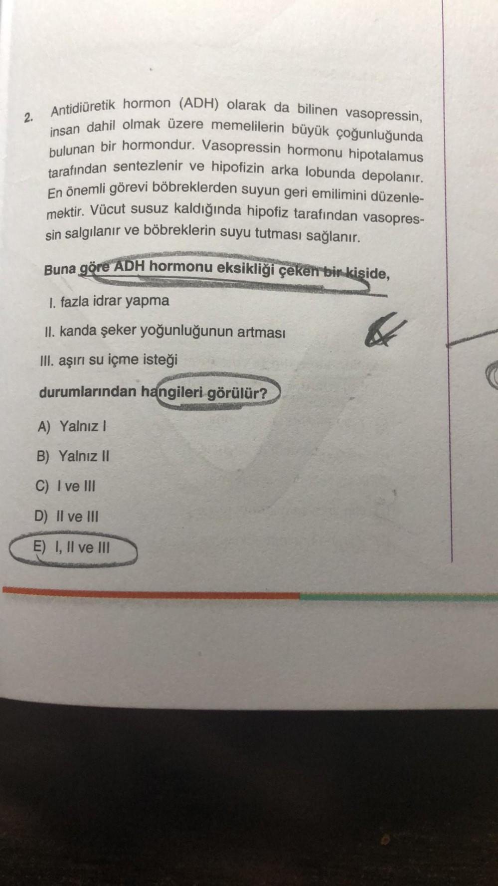 2.
Antidiüretik hormon (ADH) olarak da bilinen vasopressin,
insan dahil olmak üzere memelilerin büyük çoğunluğunda
bulunan bir hormondur. Vasopressin hormonu hipotalamus
tarafından sentezlenir ve hipofizin arka lobunda depolanır.
En önemli görevi böbrekler