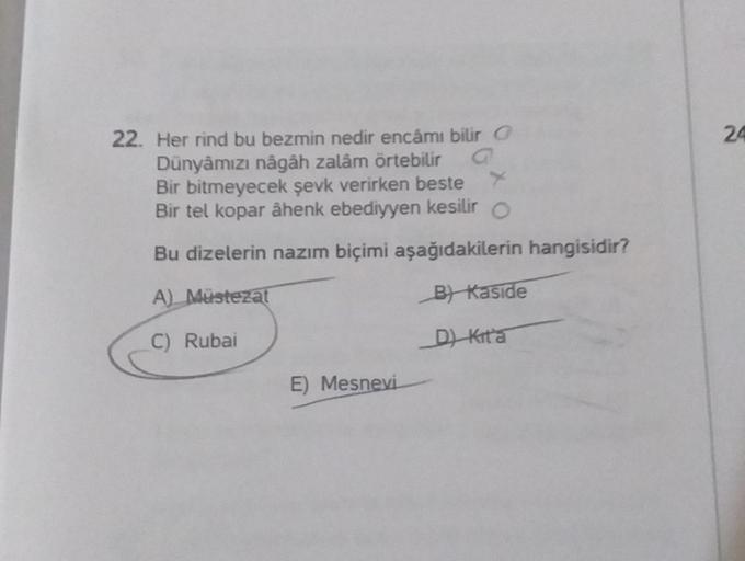 22. Her rind bu bezmin nedir encâmı bilir
Dünyâmızı nâgâh zalâm örtebilir
Bir bitmeyecek şevk verirken beste
Bir tel kopar âhenk ebediyyen kesilir O
Bu dizelerin nazım biçimi aşağıdakilerin hangisidir?
A) Müstezat
B) Kaside
C) Rubai
D) Kita
E) Mesnevi
24