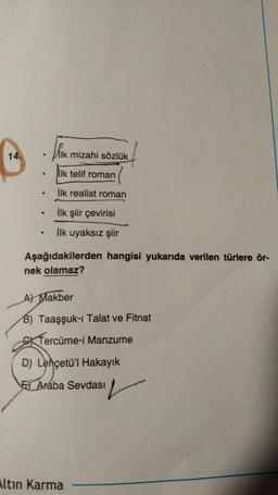 14.
ik mizahi sözlük
●
ilk telif roman
●
İlk realist roman
●
●
İlk şiir çevirisi
●
İlk uyaksız şiir
Aşağıdakilerden hangisi yukarıda verilen türlere ör-
nek olamaz?
A) Makber
B) Taaşşuk-ı Talat ve Fitnat
Tercüme-i Manzume
D) Lehçetü'l Hakayık
F Araba Sevdası
Altın Karma