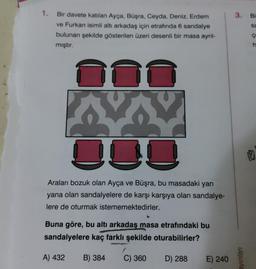 1.
Bir davete katılan Ayça, Büşra, Ceyda, Deniz, Erdem
ve Furkan isimli altı arkadaş için etrafında 6 sandalye
bulunan şekilde gösterilen üzeri desenli bir masa ayrıl-
mıştır.
000
Araları bozuk olan Ayça ve Büşra, bu masadaki yan
yana olan sandalyelere de karşı karşıya olan sandalye-
lere de oturmak istememektedirler.
Buna göre, bu altı arkadaş masa etrafındaki bu
sandalyelere kaç farklı şekilde oturabilirler?
A) 432
B) 384 C) 360
D) 288
E) 240
3. Bi
sa
ç
ayınları
h