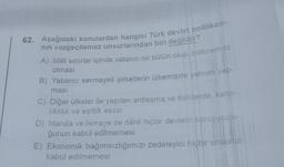 62. Aşağıdaki konulardan hangisi Türk devlet politikası-
nın vazgeçilemez unsurlarından biri değildir?
A) Milli sınırlar içinde vatanın bir bütün olup, bölünemez
olması
B) Yabancı sermayeli şirketlerin ülkemizde yatırım yap-
masi
C) Diğer ülkeler ile yapılan antlaşma ve ilişkilerde, karşı-
lıklılık ve eşitlik esası
D) Manda ve himaye de dâhil hiçbir devletin koruyuculu-
ğunun kabul edilmemesi
E) Ekonomik bağımsızlığımızı zedeleyici hiçbir unsurun
kabul edilmemesi