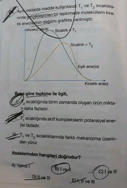 Ayn miktarda madde kullanılarak T, ve T, sıcaklıkla-
ninda gerçekleştirilen bir tepkimede moleküllerin kine-
tik enerjilerinin dağılımı grafikte verilmiştir.
Molekül sayısı Sıcaklık T₁
Sıcaklık = T₂
Kinetik enerji
Buna göre tepkime ile ilgili,
&
sıcaklığında birim zamanda oluşan ürün mikta-
ri daha fazladır.
sıcaklığında aktif komplekslerin potansiyel ener-
jisi fazladır.
T₁ ve T₂ sıcaklıklarında farklı mekanizma üzerin-
den yürür.
ifadelerinden hangileri doğrudur?
A) Yalnız T
B) I vell
C) I ve III
D) II ve III
Eşik enerjisi
E), 11 ve III