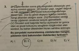 3.
Çiğdemlerden sonra gök rengindeki elbisesiyle yeni
açmış sümbül görünür. (I) Gözleri yaşlı, saçları dağınık
ve hâli perişandır) Güzel kokusundan sarhoşa
dönen şair, ona bu gönül okşayıcı kokuyu nereden,
hangi aktardan aldığını sorar. (IV) Sümbülün verdiği
cevap çiğdemin cevabına karşılık gelmektedir.
(V) Önceleri ezel bağında henüz açılmadık bir gonca
olan ve güzel kokusunu sevgilinin rüzgârından alan
sümbül, bu bahar ülkesinden hicran sahiline atılmıştır.
Bu parçadaki numaralanmış cümlelerden hangisi,
yüklemin türü bakımından ötekilerden farklıdır?
A) I.
B) II.
C) III.
D) IV.
E) V.