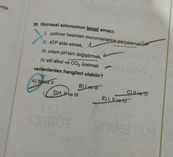 mda
39. Hücresel solunumun temel amacı;
1. polimer besinleri monomerlerine parçalamak,
II. ATP elde etmek,
III. ortam pH'sini değiştirmek,
IV. etil alkol ve CO₂ üretmek
verilenlerden hangileri olabilir?
A) Yalnız II
B) Love IT
C) II ve TV
DXI, ve III
E) I,