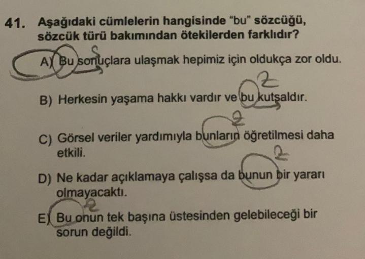 41. Aşağıdaki cümlelerin hangisinde "bu" sözcüğü,
sözcük türü bakımından ötekilerden farklıdır?
AX Bu sonuç
A) Bu sonuçlara ulaşmak hepimiz için oldukça zor oldu.
Z
B) Herkesin yaşama hakkı vardır ve bu kutsaldır.
C) Görsel veriler yardımıyla bunların öğre