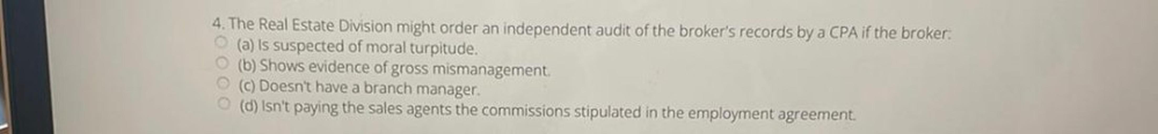 The Real Estate Division might order an independent audit of the broker's records by a CPA if the broker:
O (a) is suspected of moral turpitude.
O (b) Shows evidence of gross mismanagement.
O (c) Doesn't have a branch manager.
O (d) Isn't paying the sales agents the commissions stipulated in the employment agreement.