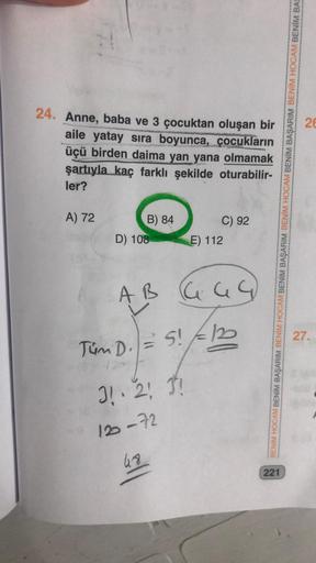 24. Anne, baba ve 3 çocuktan oluşan bir
aile yatay sıra boyunca, çocukların
üçü birden daima yan yana olmamak
şartıyla kaç farklı şekilde
ler?
oturabilir-
A) 72
B) 84
C) 92
D) 108
E) 112
AB 64G
= 5!
S! F
31. 2! 3!
120-72
48
Tüm D.
221
BENIM HOCAM BENİM BAŞ